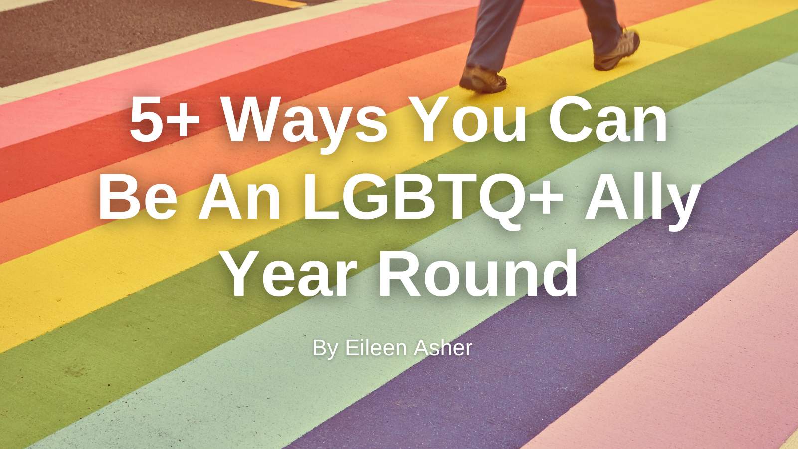 Rainbow sidewalk and white text "5+ Ways You Can Be An LGBTQ+ Ally Year Round By Eileen Asher"